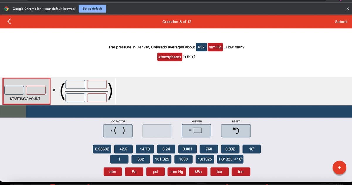 Google Chrome isn't your default browser Set as default
STARTING AMOUNT
X
The pressure in Denver, Colorado averages about 632
atmospheres is this?
0.98692
ADD FACTOR
x( )
atm
42.5
1
Pa
14.70
632
Question 8 of 12
psi
6.24
101.325
0.001
1000
ANSWER
mm Hg
mm Hg. How many
kPa
760
1.01325
RESET
bar
3
0.832
1.01325 x 105
torr
105
Submit
+