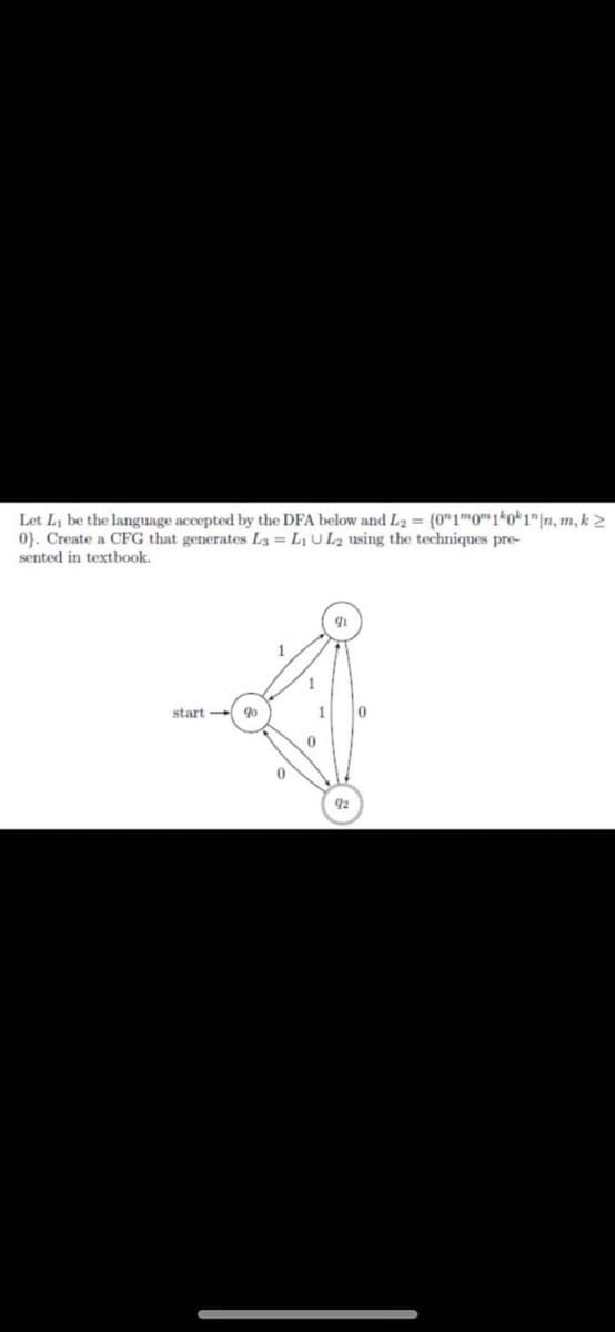 Let Li be the language accepted by the DFA below and L2 = {0"1™0" 1*o*1"|n, m, k >
0}. Create a CFG that generates L3 = L1 UL2 using the techniques pre-
sented in textbook.
start qo
1
92

