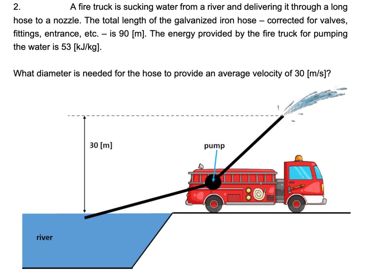 2.
A fire truck is sucking water from a river and delivering it through a long
hose to a nozzle. The total length of the galvanized iron hose corrected for valves,
fittings, entrance, etc. - is 90 [m]. The energy provided by the fire truck for pumping
the water is 53 [kJ/kg].
What diameter is needed for the hose to provide an average velocity of 30 [m/s]?
river
I
I
30 [m]
pump
16