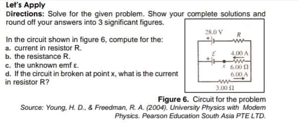 Let's Apply
Directions: Solve for the given problem. Show your complete solutions and
round off your answers into 3 significant figures.
28.0 V
In the circuit shown in figure 6, compute for the:
a. current in resistor R.
b. the resistance R.
c. the unknown emf ɛ.
d. If the circuit in broken at point x, what is the current
in resistor R?
4.00 A
I 6.00 0
6.00 A
3.00 2
Figure 6. Circuit for the problem
Source: Young, H. D., & Freedman, R. A. (2004). University Physics with Modem
Physics. Pearson Education South Asia PTE LTD.
