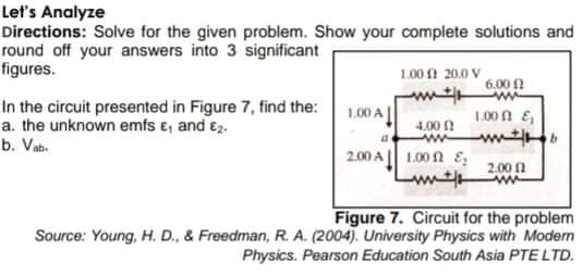 Let's Analyze
Directions: Solve for the given problem. Show your complete solutions and
round off your answers into 3 significant
figures.
L00 A 20.0 V
6.00 N
In the circuit presented in Figure 7, find the:
a. the unknown emfs e, and e2.
b. Vab-
1.00 A
1.00 1 E
4.00 !
2.00 A|| 1.00 A E,
2.00 1
Figure 7. Circuit for the problem
Source: Young, H. D., & Freedman, R. A. (2004). University Physics with Modem
Physics. Pearson Education South Asia PTE LTD.
