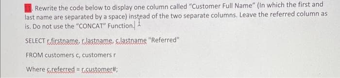 Rewrite the code below to display one column called "Customer Full Name" (In which the first and
last name are separated by a space) instead of the two separate columns. Leave the referred column as
is. Do not use the "CONCAT" Function
SELECT firstname, lastname, c.lastname "Referred"
FROM customers c, customers r
Where c.referred = r.customer#;