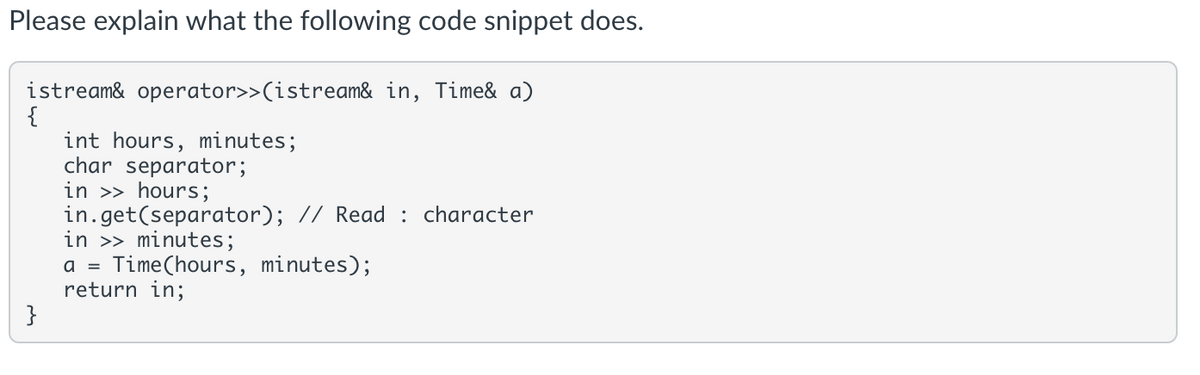 Please explain what the following code snippet does.
istream& operator>>(istream& in, Time& a)
{
int hours, minutes;
char separator;
in >> hours;
in.get(separator); // Read : character
in >> minutes;
a = Time(hours, minutes);
return in;
}