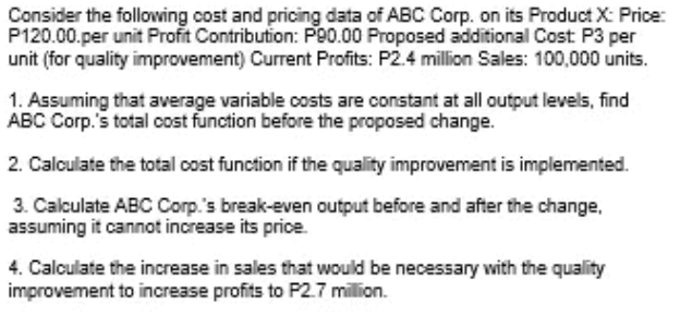 Consider the following cost and pricing data of ABC Corp. on its Product X: Price:
P120.00.per unit Profit Contribution: P90.00 Proposed additional Cost P3 per
unit (for quality improvement) Current Profits: P2.4 million Sales: 100,000 units.
1. Assuming that average variable costs are constant at all output levels, find
ABC Corp.'s total cost function before the proposed change.
2. Calculate the total cost function if the quality improvement is implemented.
3. Calculate ABC Corp.'s break-even output before and after the change,
assuming it cannot increase its price.
4. Calculate the increase in sales that would be necessary with the quality
improvement to increase profits to P2.7 million.
