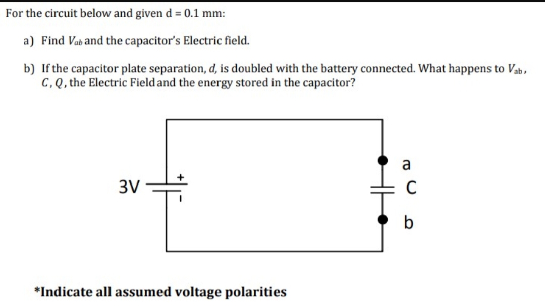 For the circuit below and given d = 0.1 mm:
a) Find Vaband the capacitor's Electric field.
b) If the capacitor plate separation, d, is doubled with the battery connected. What happens to Vab,
C, Q, the Electric Field and the energy stored in the capacitor?
3V
*Indicate all assumed voltage polarities
