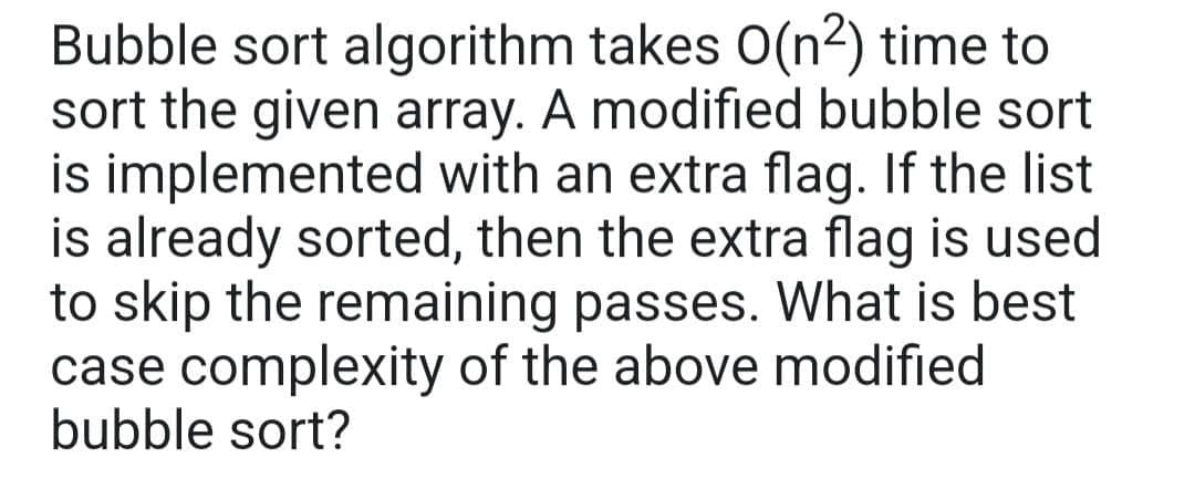 Bubble sort algorithm takes O(n²) time to
sort the given array. A modified bubble sort
is implemented with an extra flag. If the list
is already sorted, then the extra flag is used
to skip the remaining passes. What is best
case complexity of the above modified
bubble sort?