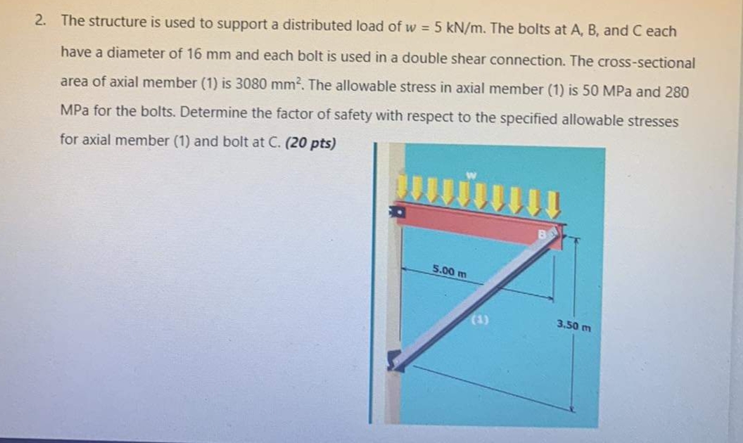 2. The structure is used to support a distributed load of w = 5 kN/m. The bolts at A, B, and C each
have a diameter of 16 mm and each bolt is used in a double shear connection. The cross-sectional
area of axial member (1) is 3080 mm?. The allowable stress in axial member (1) is 50 MPa and 280
MPa for the bolts. Determine the factor of safety with respect to the specified allowable stresses
for axial member (1) and bolt at C. (20 pts)
5.00 m
(1)
3.50 m
