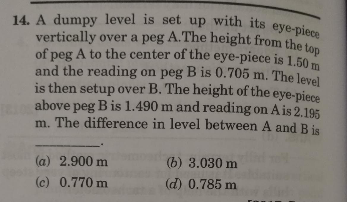 14. A dumpy level is set up with its eye-piece
and the reading on peg B is 0.705 m. The level
of peg A to the center of the eye-piece is 1.50 m
vertically over a peg A.The height from the to
is then setup over B. The height of the eye-piece
above peg B is 1.490 m and reading on A is 2.195
m. The difference in level between A and B is
(a) 2.900 m
(b) 3.030 m
(c) 0.770 m
(d) 0.785 m
