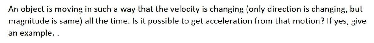 An object is moving in such a way that the velocity is changing (only direction is changing, but
magnitude is same) all the time. Is it possible to get acceleration from that motion? If yes, give
an example. .
