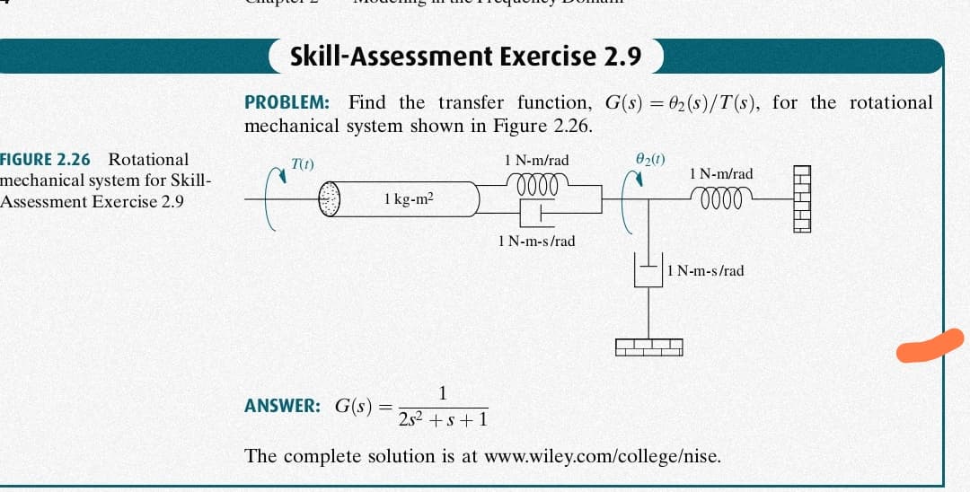 Skill-Assessment Exercise 2.9
PROBLEM: Find the transfer function, G(s) = 02(s)/T(s), for the rotational
mechanical system shown in Figure 2.26.
FIGURE 2.26 Rotational
T(t)
1 N-m/rad
02(1)
1 N-m/rad
mechanical system for Skill-
Assessment Exercise 2.9
1 kg-m2
1 N-m-s/rad
1 N-m-s/rad
1
ANSWER: G(s)
252 +s+ 1
The complete solution is at www.wiley.com/college/nise.
