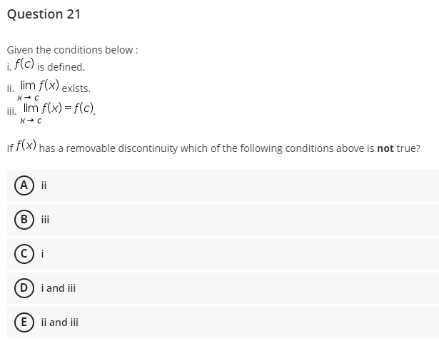 Question 21
Given the conditions below :
i. f(c) is defined.
i lim f(x) exists.
ii, lim f(x) = f(c)
If f(x) has a removable discontinuity which of the following conditions above is not true?
(A) ii
B) ii
i
(D) i and i
E) ii and iii

