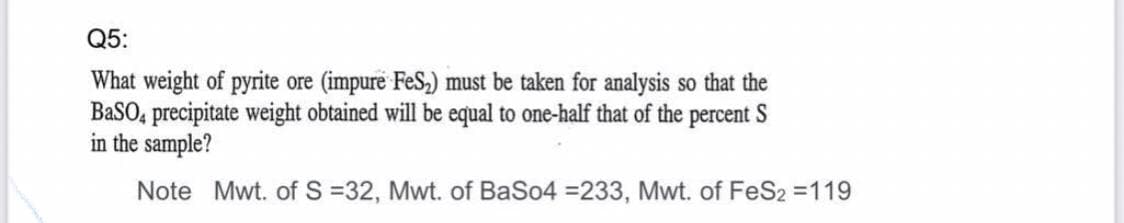 Q5:
What weight of pyrite ore (impure FeS,) must be taken for analysis so that the
BaSO, precipitate weight obtained will be equal to one-half that of the percent
in the sample?
Note Mwt. of S =32, Mwt. of BaSo4 =233, Mwt. of FeS2 =119

