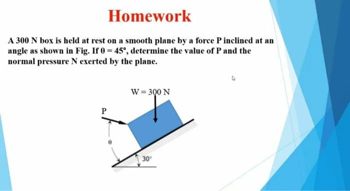 Homework
A 300 N box is held at rest on a smooth plane by a force P inclined at an
angle as shown in Fig. If 0 = 45°, determine the value of P and the
normal pressure N exerted by the plane.
P
W = 300 N
30°