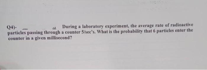 Q4)-
21 During a laboratory experiment, the average rate of radioactive
particles passing through a counter 5/see's. What is the probability that 6 particles enter the
counter in a given millisecond?
J