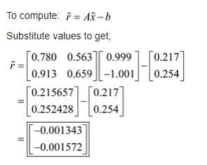 To compute: * = Ax-b
Substitute values to get,
F=
II
0.780 0.563] 0.999
0.913 0.659 -1.001
[0.215657]
[0.252428]
[0.217]
[0.254]
H
-0.001343
-0.001572
[0.217]
0.254