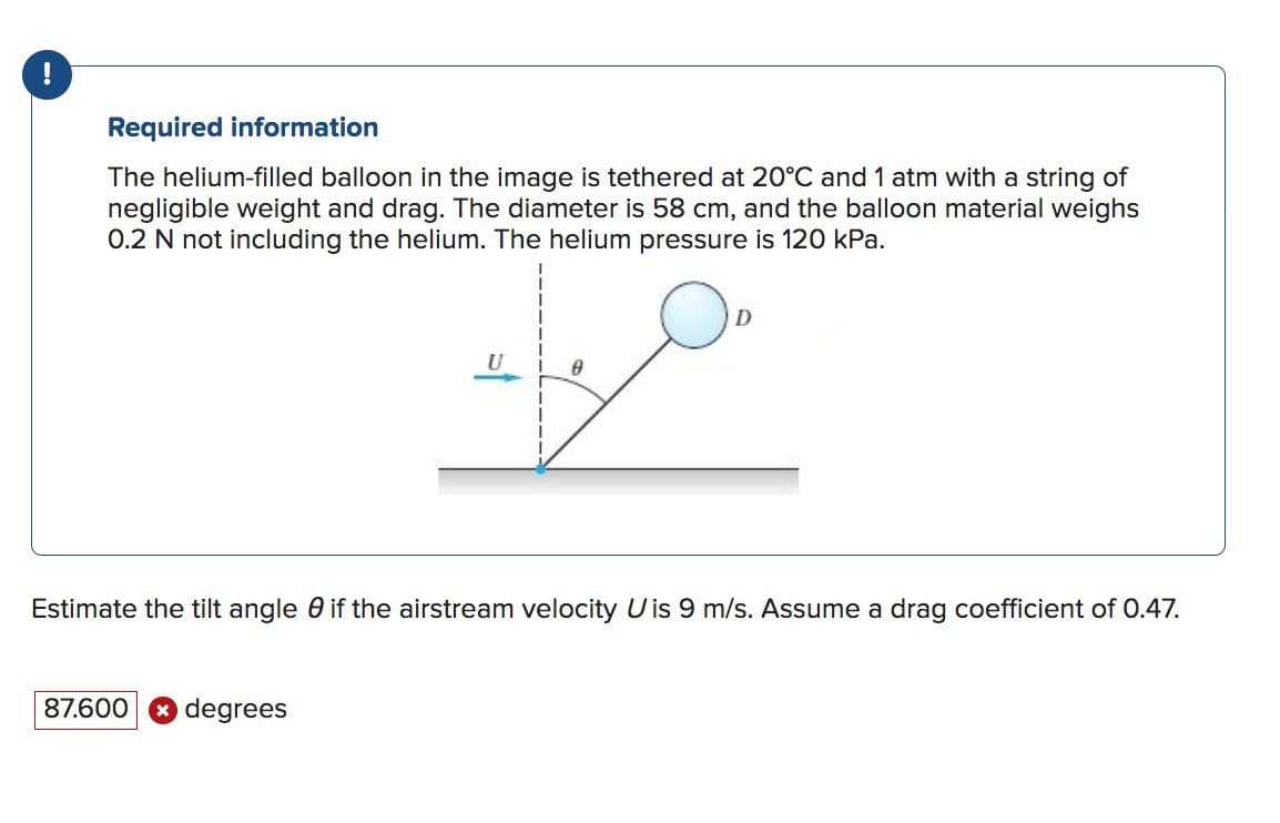 !
Required information
The helium-filled balloon in the image is tethered at 20°C and 1 atm with a string of
negligible weight and drag. The diameter is 58 cm, and the balloon material weighs
0.2 N not including the helium. The helium pressure is 120 kPa.
U
87.600 degrees
A
D
Estimate the tilt angle 0 if the airstream velocity U is 9 m/s. Assume a drag coefficient of 0.47.