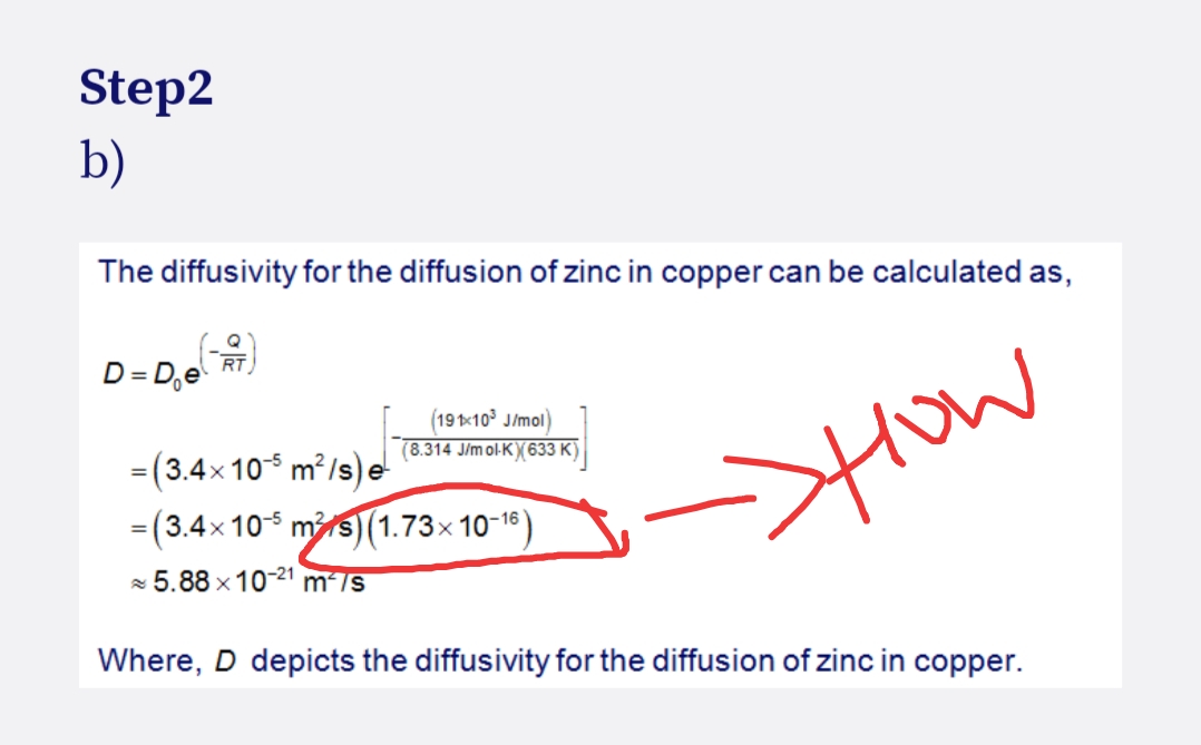 Step2
b)
The diffusivity for the diffusion of zinc in copper can be calculated as,
(-)
RT
D=De
(191x10³ J/mol)
(8.314 J/mol-K)(633 K)
= (3.4×105 m²/s) e
= (3.4×10-5 m²/s) (1.73×10-16)
5.88 x 10-21 m²/s
->How
Where, D depicts the diffusivity for the diffusion of zinc in copper.