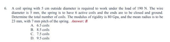 6.
A coil spring with 5 cm outside diameter is required to work under the load of 190 N. The wire
diameter is 5 mm, the spring is to have 6 active coils and the ends are to be closed and ground.
Determine the total number of coils. The modulus of rigidity is 80 Gpa, and the mean radius is to be
23 mm, with 7 mm pitch of the spring. Answer: B
A. 6.5 coils
B. 8.5 coils
C. 7.5 coils
D. 9.5 coils