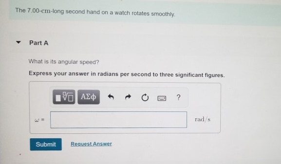 The 7.00-cm-long second hand on a watch rotates smoothly.
Part A
What is its angular speed?
Express your answer in radians per second to three significant figures.
Submit
5 ΑΣΦ
Request Answer
www. ?
rad/s