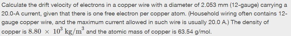 Calculate the drift velocity of electrons in a copper wire with a diameter of 2.053 mm (12-gauge) carrying a
20.0-A current, given that there is one free electron per copper atom. (Household wiring often contains 12-
gauge copper wire, and the maximum current allowed in such wire is usually 20.0 A.) The density of
copper is 8.80 × 10³ kg/m³ and the atomic mass of copper is 63.54 g/mol.
