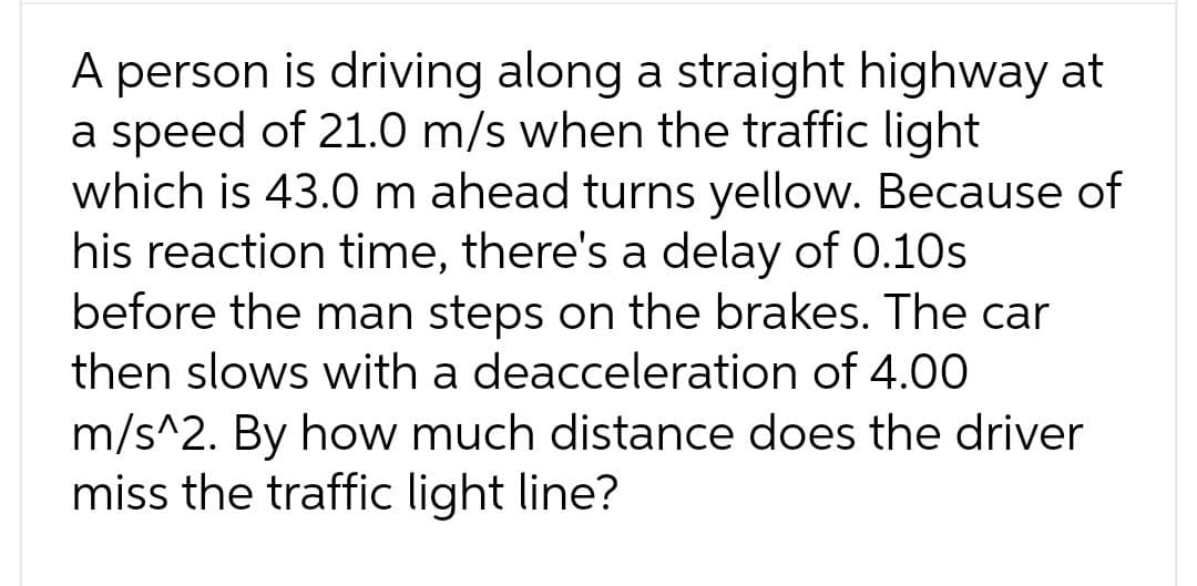 A person is driving along a straight highway at
a speed of 21.0 m/s when the traffic light
which is 43.0 m ahead turns yellow. Because of
his reaction time, there's a delay of 0.10s
before the man steps on the brakes. The car
then slows with a deacceleration of 4.00
m/s^2. By how much distance does the driver
miss the traffic light line?