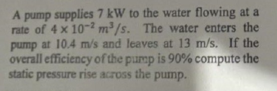 A pump supplies 7 kW to the water flowing at a
rate of 4 x 10-2 m³/s. The water enters the
pump at 10.4 m/s and leaves at 13 m/s. If the
overall efficiency of the pump is 90% compute the
static pressure rise across the pump.