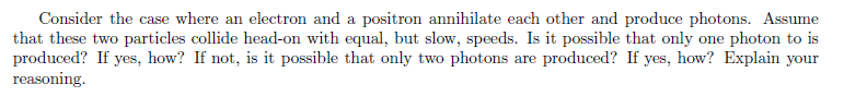 Consider the case where an electron and a positron annihilate each other and produce photons. Assume
that these two particles collide head-on with equal, but slow, speeds. Is it possible that only one photon to is
produced? If yes, how? If not, is it possible that only two photons are produced? If yes, how? Explain your
reasoning.
