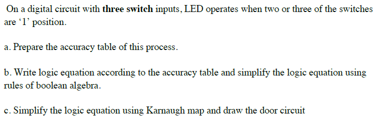 On a digital circuit with three switch inputs, LED operates when two or three of the switches
are 1' position.
a. Prepare the accuracy table of this process.
b. Write logic equation according to the accuracy table and simplify the logic equation using
rules of boolean algebra.
c. Simplify the logic equation using Karnaugh map and draw the door circuit
