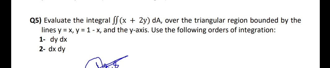 Q5) Evaluate the integral S (x + 2y) dA, over the triangular region bounded by the
lines y = x, y = 1 - x, and the y-axis. Use the following orders of integration:
1- dy dx
2- dx dy
