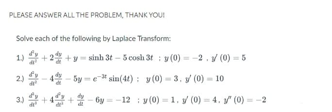 PLEASE ANSWER ALL THE PROBLEM, THANK YOU!
Solve each of the following by Laplace Transform:
d'y
1.) +2 +y=sinh 3t – 5 cosh3t ; y (0)=−2 , y (0) = 5
dt
d'y dy
2.)
4
dt
- 5ye-³t sin(4t);
y (0) = 3, y (0) = 10
dt²
3.) +4
бу
=
-12 y (0) = 1, y' (0) = 4, y' (0) = -2
dt
d'y
dt²
+