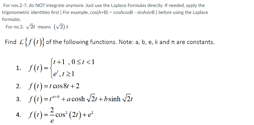 For nos.2-7, do NOT integrate anymore. Just use the Laplace Formulas directly. If needed, apply the
trigonometric identities first [ For example, cos(A+B) = cosAcosB - sinAsinB ] before using the Laplace
formulas.
For no.3, v2t means (v2) t
Find L{f (t)}of the following functions. Note: a, b, e, k and are constants.
1. f(t)=+1 ,0s1<1
1. f(1)=-
le', t21
2. f(t)=t cos 81 +2
3. f(t)=t®*+b +acosh 21 + bsinh 2t
2
4. f(!) =-cos" (21) +e²
e
