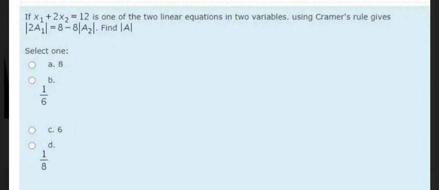 If x1 +2x2 = 12 is one of the two linear equations in two variables. using Cramer's rule gives
|2A| =8-8|A2]. Find |A|
Select one:
a. 8
b.
c. 6
d.
1/6
1/8
