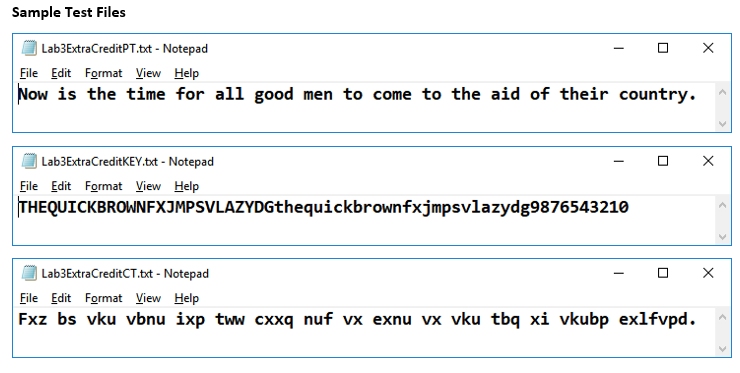 Sample Test Files
| Lab3ExtraCreditPT.bxt - Notepad
File Edit Format View Help
Now is the time for all good men to come to the aid of their country.
| Lab3ExtraCreditKEY.bxt - Notepad
O X
File Edit Format View Help
THEQUICKBROWNFXJMPSVLAZYDGthequickbrownfxjmpsvlazydg9876543210
Lab3ExtraCreditCT.txt - Notepad
File Edit Format View Help
Fxz bs vku vbnu ixp tww cxxq nuf vx exnu vx vku tbq xi vkubp exlfvpd.
