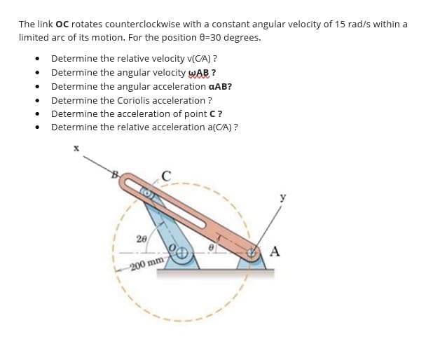 The link OC rotates counterclockwise with a constant angular velocity of 15 rad/s within a
limited arc of its motion. For the position 8=30 degrees.
• Determine the relative velocity v(CA) ?
• Determine the angular velocity wAB ?
Determine the angular acceleration aAB?
Determine the Coriolis acceleration ?
• Determine the acceleration of point C?
Determine the relative acceleration a(CA) ?
20
A
200 mm
