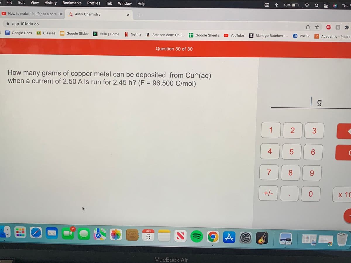 File
Edit
View
History
Bookmarks
Profiles
Tab
Window
Help
...
48%
Thu M
How to make a buffer at a parti X
Aktiv Chemistry
A app.101edu.co
ABP
E Google Docs
AClasses
Google Slides
h Hulu | Home N Netflix
a Amazon.com: Onli...
+ Google Sheets
YouTube
Manage Batches -...
do PollEv
P Academic - inside-
Question 30 of 30
How many grams of copper metal can be deposited from Cu2"(aq)
when a current of 2.50 A is run for 2.45 h? (F = 96,500 C/mol)
| g
1
2
3
4
6
7
8
9.
+/-
х 10
MAY
MacBook Air
