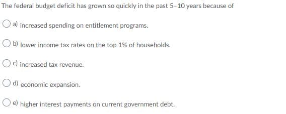 The federal budget deficit has grown so quickly in the past 5-10 years because of
O a) increased spending on entitlement programs.
O b) lower income tax rates on the top 1% of households.
Oc) increased tax revenue.
O d) economic expansion.
O e) higher interest payments on current government debt.
