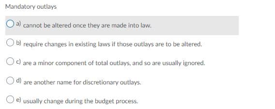 Mandatory outlays
a) cannot be altered once they are made into law.
b) require changes in existing laws if those outlays are to be altered.
c) are a minor component of total outlays, and so are usually ignored.
Od) are another name for discretionary outlays.
O e) usually change during the budget process.
