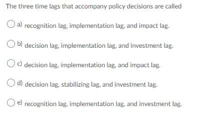 The three time lags that accompany policy decisions are called
a)
recognition lag, implementation lag, and impact lag.
b) decision lag, implementation lag, and investment lag.
c) decision lag, implementation lag, and impact lag.
O d) decision lag, stabilizing lag, and investment lag.
O e) recognition lag, implementation lag, and investment lag.
