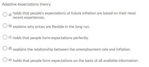 Adaptive expectations theory
O a) holds that people's expectations of future inflation are based on their most
recent experiences.
O b) explains why prices are flexible in the long run.
Oc) holds that people form expectations perfectly.
d) explains the relationship between the unemployment rate and inflation.
O e) holds that people form expectations on the basis of all available information.
