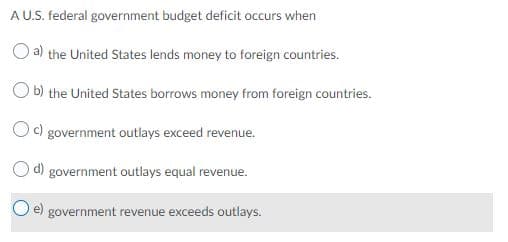 A U.S. federal government budget deficit occurs when
O a) the United States lends money to foreign countries.
b) the United States borrows money from foreign countries.
c) government outlays exceed revenue.
d) government outlays equal revenue.
e)
government revenue exceeds outlays.
