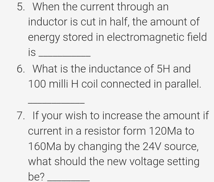 5. When the current through an
inductor is cut in half, the amount of
energy stored in electromagnetic field
is
6. What is the inductance of 5H and
100 milli H coil connected in parallel.
7. If your wish to increase the amount if
current in a resistor form 120Ma to
160Ma by changing the 24V source,
what should the new voltage setting
be?