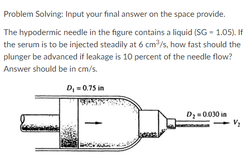Problem Solving: Input your final answer on the space provide.
The hypodermic needle in the figure contains a liquid (SG = 1.05). If
the serum is to be injected steadily at 6 cm³/s, how fast should the
plunger be advanced if leakage is 10 percent of the needle flow?
Answer should be in cm/s.
D, = 0.75 in
D2 = 0.030 in
V2
