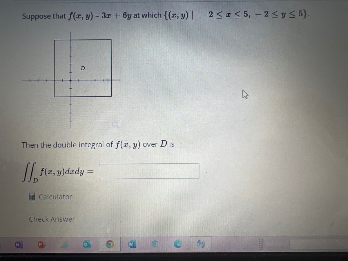 Suppose that f(x, y) = 3x + 6y at which {(x, y) - 2 ≤ ≤5, -2 ≤ y ≤ 5}.
Then the double integral of f(x, y) over D is
[[ f(x, y)dxdy =
Calculator
D
Check Answer
10
K