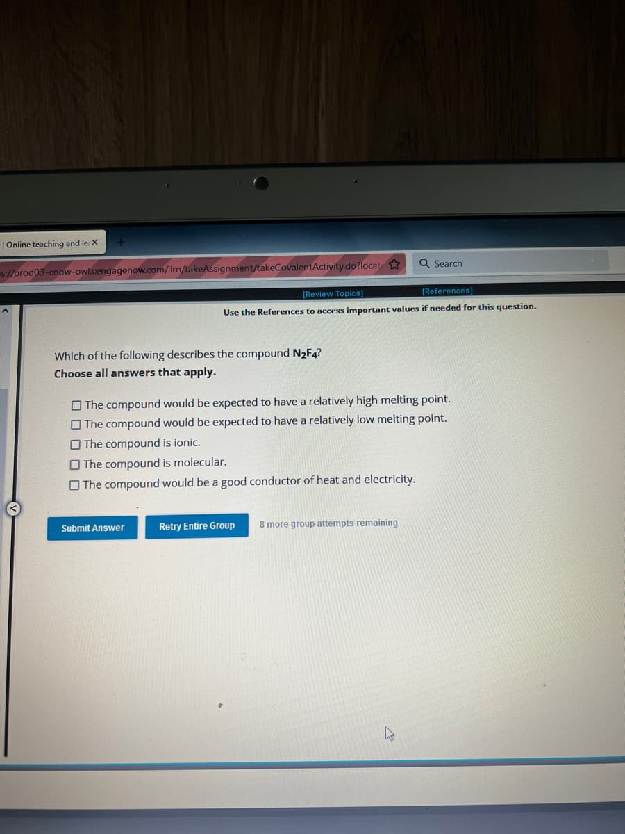 | Online teaching and le: X
s://prod03-cnow-owl.cengagenow.com/ilrn/takeAssignment/takeCovalentActivity.do?locat
Which of the following describes the compound N₂F4?
Choose all answers that apply.
[Review Topics]
[References]
Use the References to access important values if needed for this question.
Submit Answer
The compound would be expected to have a relatively high melting point.
The compound would be expected to have a relatively low melting point.
The compound is ionic.
The compound is molecular.
The compound would be a good conductor of heat and electricity.
Q Search
Retry Entire Group
8 more group attempts remaining