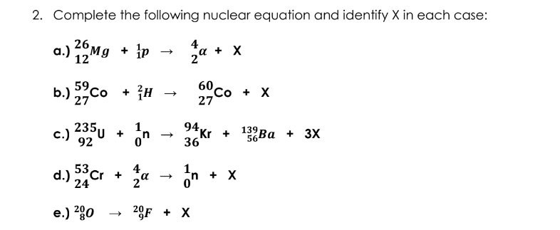 2. Complete the following nuclear equation and identify X in each case:
26,
4
Mg + ip
a + X
2°
b.) co
59
+ {H
60со + X
27
27
235U +
1.
94,
c.)
92
on
36
139
Kr +
56
Ba +
Ва + 3X
4.
53
d.) Cr +
2°
24
+ X
e.) 200
20F + X
