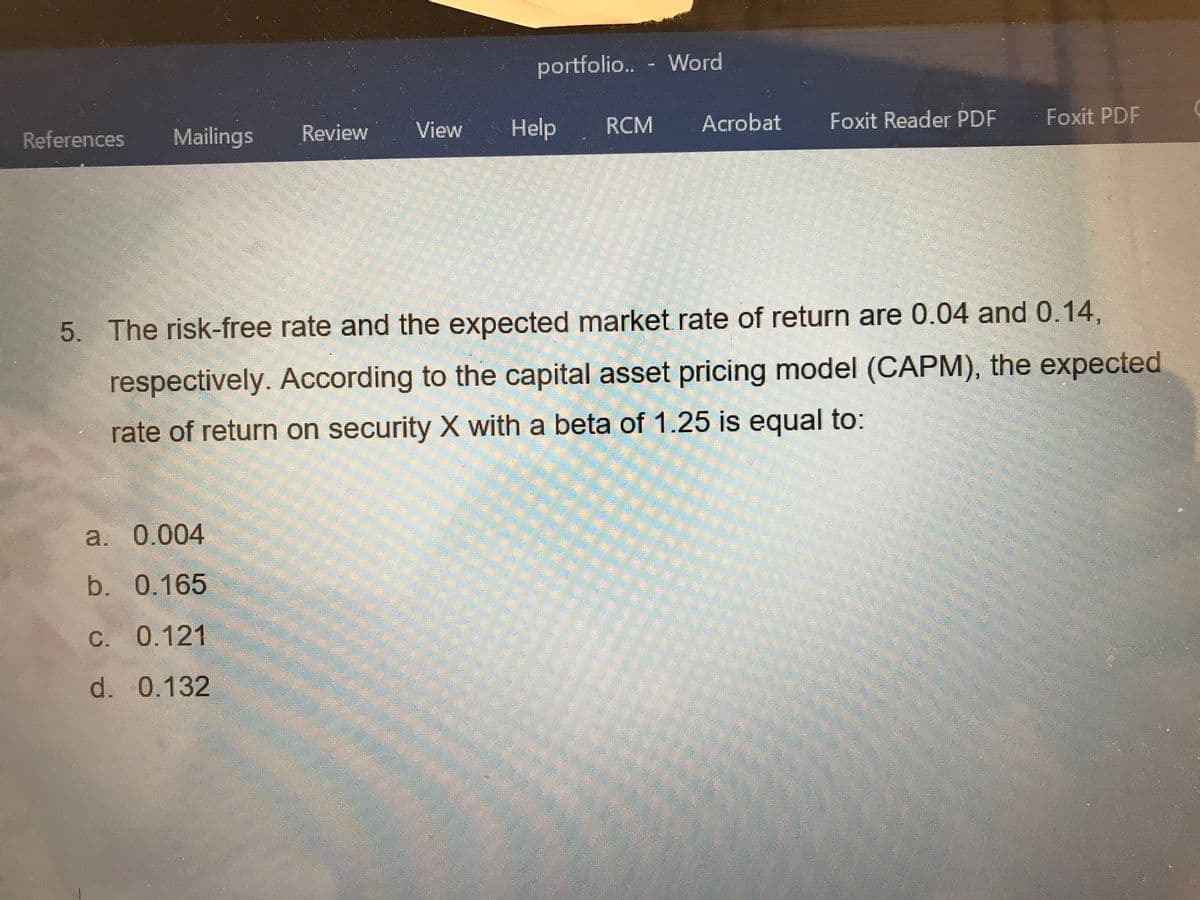 portfolio.. - Word
****
References
Mailings
Review
View Help
RCM
Acrobat
Foxit Reader PDF
Foxit PDF
5. The risk-free rate and the expected market rate of return are 0.04 and 0.14,
respectively. According to the capital asset pricing model (CAPM), the expected
rate of return on security X with a beta of 1.25 is equal to:
a. 0.004
b. 0.165
C. 0.121
d. 0.132
