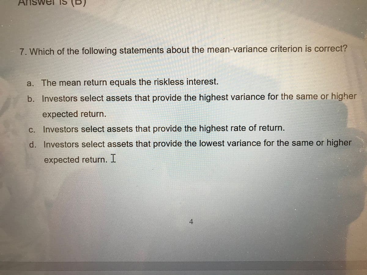 7. Which of the following statements about the mean-variance criterion is correct?
a. The mean return equals the riskless interest.
b. Investors select assets that provide the highest variance for the same or higher
expected return.
c. Investors select assets that provide the highest rate of return.
d.
Investors select assets that provide the lowest variance for the same or higher
expected return. I
4
