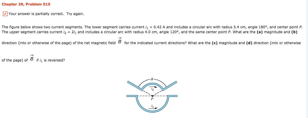 Chapter 29, Problem 015
Your answer is partially correct. Try again.
The figure below shows two current segments. The lower segment carries current i1 = 0.42 A and includes a circular arc with radius 5.4 cm, angle 180°, and center point P.
The upper segment carries current i2 = 2h and includes a circular arc with radius 4.0 cm, angle 120°, and the same center point P, what are the (a) magnitude and (b)
direction (into or otherwise of the page) of the net magnetic field B for the indicated current directions? What are the (c) magnitude and (d) direction (into or otherwise
of the page) of
if is reversed?
