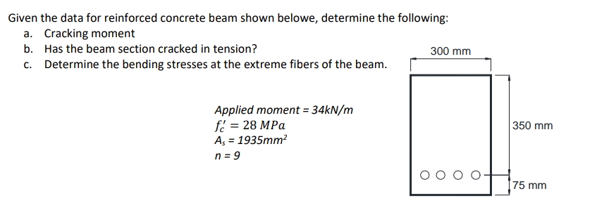 Given the data for reinforced concrete beam shown belowe, determine the following:
a. Cracking moment
b. Has the beam section cracked in tension?
300 mm
c. Determine the bending stresses at the extreme fibers of the beam.
Applied moment = 34KN/m
fe = 28 MPa
As = 1935mm?
350 mm
n = 9
75 mm
