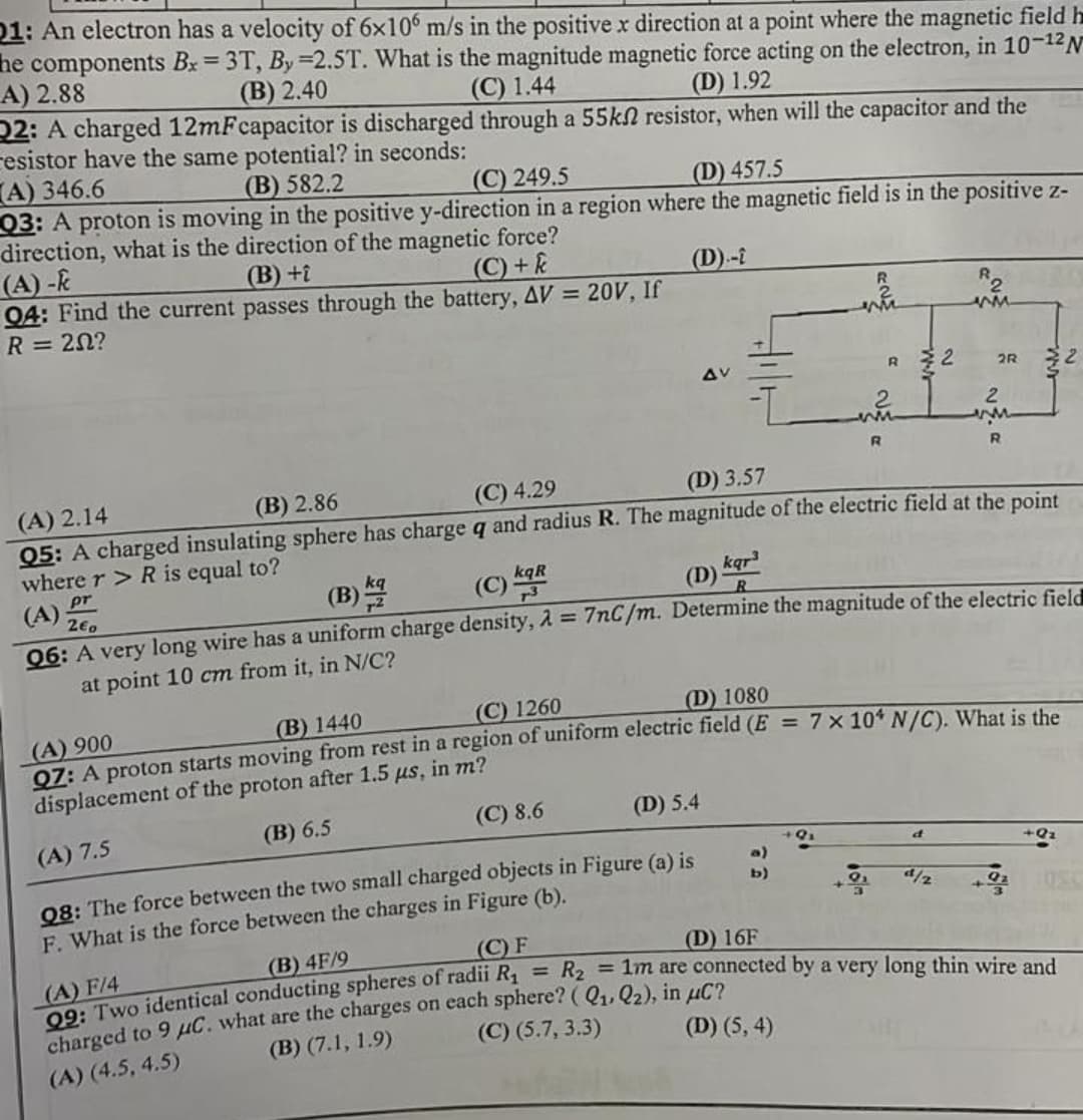 21: An electron has a velocity of 6x106 m/s in the positive x direction at a point where the magnetic field h
he components Bx= 3T, By=2.5T. What is the magnitude magnetic force acting on the electron, in 10-12 N
A) 2.88
(B) 2.40
(C) 1.44
(D) 1.92
Q2: A charged 12mFcapacitor is discharged through a 55kn resistor, when will the capacitor and the
resistor have the same potential? in seconds:
A) 346.6
(B) 582.2
(C) 249.5
(D) 457.5
Q3: A proton is moving in the positive y-direction in a region where the magnetic field is in the positive z-
direction, what is the direction of the magnetic force?
(A)-k
(B) +i
(C) + k
(D)--
Q4: Find the current
R = 20?
passes through the battery, AV = 20V, If
m
AV
2R
2
2
www
ww
R
R
(A) 2.14
(B) 2.86
(C) 4.29
(D) 3.57
Q5: A charged insulating sphere has charge q and radius R. The magnitude of the electric field at the point
where r > R is equal to?
kqR
pr
kqr³
(A) 20
(B)
(D) R
06: A very long wire has a uniform charge density, λ = 7nC/m. Determine the magnitude of the electric field
at point 10 cm from it, in N/C?
(C) 1260
(B) 1440
(D) 1080
(A) 900
Q7: A proton starts moving from rest in a region of uniform electric field (E = 7 x 104 N/C). What is the
displacement of the proton after 1.5 μs, in m?
(C) 8.6
(D) 5.4
(B) 6.5
(A) 7.5
d
+Q₂
b)
Q8: The force between the two small charged objects in Figure (a) is
F. What is the force between the charges in Figure (b).
¹/1/2
(B) 4F/9
(C) F
(D) 16F
(A) F/4
= R₂ = 1m are connected by a very long thin wire and
99: Two identical conducting spheres of radii R₁
charged to 9 μC. what are the charges on each sphere? (Q₁, Q₂), in μC?
(A) (4.5, 4.5)
(B) (7.1, 1.9)
(C) (5.7, 3.3)
(D) (5, 4)
R 2
w
w
2